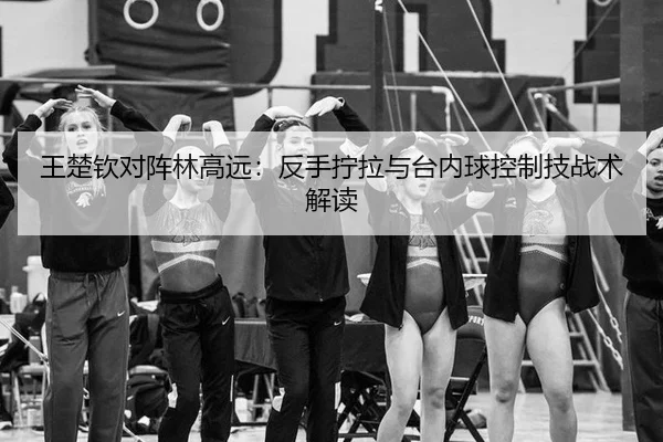 王楚钦对阵林高远：反手拧拉与台内球控制技战术解读