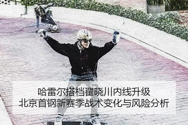 哈雷尔搭档翟晓川内线升级 北京首钢新赛季战术变化与风险分析